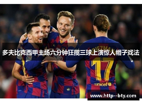 多夫比克西甲主场六分钟狂揽三球上演惊人帽子戏法 多夫比克西甲主场六分钟狂揽三球上演惊人帽子戏法